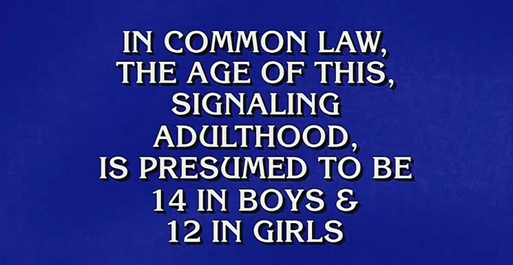 In common law, the age of this, signalling adulthood, is presumed to be 14 in boys and 12 in girls.